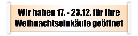 Wir haben 17. - 23.12. für Ihre Weihnachtseinkäufe geöffnet